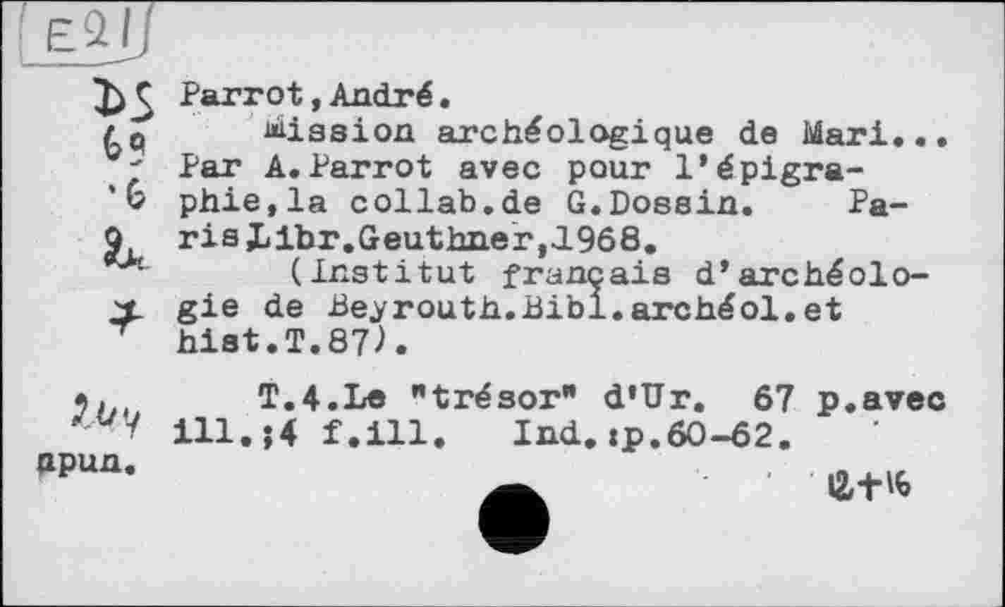 ﻿Ç Parrot,André.
/Q fission archéologique de Mari...
' Par A.Parrot avec pour l’épigra-
V phie,la collab.de G.Dossin. Pa-
Q, ris Llbr.Geuthner, 1968.
(Institut français d’archéolo-
X gie de Beyrouth.Bibi.archéol.et
hist.T.87Л
hpun.
T.4.Le "trésor* d’Ur. 67 p.avec ill.;4 f.ill. Ind.:p.60-62. a	li+'b